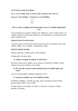 4.2. El eterno retorno de lo mismo.
Eterno retornoTodo vuelve a ocurrir como ya ocurrió, una y otra vez.
Fuerza del mundoFinita y El tiempo del mundoInfinito.
Todo se vuelve a combinar de la misma manera que ya se combinó innumerables
veces.
Con la excepción de su ateísmo, Nietzsche fue ambiguo.Así, entre el eterno retorno, y la
voluntad de poder se observa una incoherencia de tal importancia que aceptar una teoría
supone rechazar la otra.
Según la teoría del eterno retorno:
-Es preciso querer esta vida hasta tal punto de que uno quiera su repetición hasta en los
mínimos detalles. Así, la voluntad es máximamente fuerte.
Según la voluntad de poder:
Siempre quiere más y siempre quiere ser más poderosa.
Contraposición de ambas teoría:
A) ¿Puede o no puede la voluntad sermás fuerte?
Del eterno retorno parece seguirse que no, porque si el poder de la voluntad creciera,
entonces las cosas no volverían a ser lo mismo.
B) Por otro lado, el eterno retorno depende de que la voluntad quiera que
ocurra.
¿No se le está concediendo demasiada importancia al yo?.
C) Es preciso considerar que es la voluntad de poder.
El símbolo de Dionisos, o del niño que juega, aleja el concepto del eterno retorno,
porque el juego infantil evoca el olvido.
El eterno retorno es lo contrario a lo olvido, es tener todo –el pasado y el futuro-
presente en el instante.
 