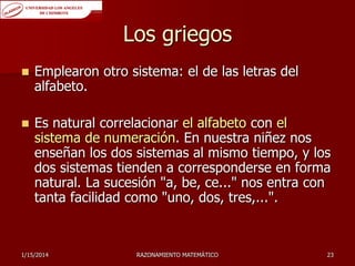 Los griegos


Emplearon otro sistema: el de las letras del
alfabeto.



Es natural correlacionar el alfabeto con el
sistema de numeración. En nuestra niñez nos
enseñan los dos sistemas al mismo tiempo, y los
dos sistemas tienden a corresponderse en forma
natural. La sucesión "a, be, ce..." nos entra con
tanta facilidad como "uno, dos, tres,...".

1/15/2014

RAZONAMIENTO MATEMÁTICO

23

 