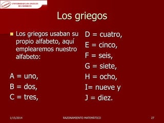 Los griegos


Los griegos usaban su
propio alfabeto, aquí
emplearemos nuestro
alfabeto:

A = uno,
B = dos,
C = tres,
1/15/2014

D = cuatro,
E = cinco,
F = seis,
G = siete,
H = ocho,
I= nueve y
J = diez.

RAZONAMIENTO MATEMÁTICO

27

 