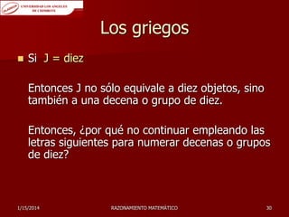 Los griegos


Si J = diez

Entonces J no sólo equivale a diez objetos, sino
también a una decena o grupo de diez.
Entonces, ¿por qué no continuar empleando las
letras siguientes para numerar decenas o grupos
de diez?

1/15/2014

RAZONAMIENTO MATEMÁTICO

30

 
