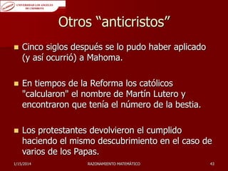 Otros “anticristos”


Cinco siglos después se lo pudo haber aplicado
(y así ocurrió) a Mahoma.



En tiempos de la Reforma los católicos
"calcularon" el nombre de Martín Lutero y
encontraron que tenía el número de la bestia.



Los protestantes devolvieron el cumplido
haciendo el mismo descubrimiento en el caso de
varios de los Papas.

1/15/2014

RAZONAMIENTO MATEMÁTICO

43

 
