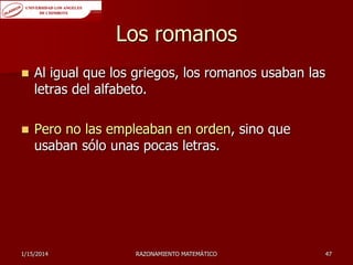 Los romanos


Al igual que los griegos, los romanos usaban las
letras del alfabeto.



Pero no las empleaban en orden, sino que
usaban sólo unas pocas letras.

1/15/2014

RAZONAMIENTO MATEMÁTICO

47

 