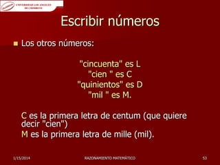 Escribir números


Los otros números:

"cincuenta" es L
"cien " es C
"quinientos" es D
"mil " es M.
C es la primera letra de centum (que quiere
decir "cien")
M es la primera letra de mille (mil).
1/15/2014

RAZONAMIENTO MATEMÁTICO

53

 