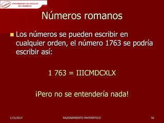 Números romanos


Los números se pueden escribir en
cualquier orden, el número 1763 se podría
escribir así:

1 763 = IIICMDCXLX
¡Pero no se entendería nada!
1/15/2014

RAZONAMIENTO MATEMÁTICO

56

 