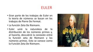 EULER
• Gran parte de los trabajos de Euler en
la teoría de números se basan en los
trabajos de Pierre De Fermat.
• La función Zeta De Riemann.
• Euler unió la naturaleza de la
distribución de los números primos y,
al hacerlo, descubrió la conexión entre
la función zeta de Riemann y los
números primos. Esto se conoce como
la Función Zeta De Riemann.
 