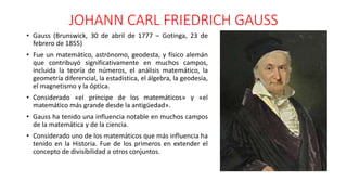 JOHANN CARL FRIEDRICH GAUSS
• Gauss (Brunswick, 30 de abril de 1777 – Gotinga, 23 de
febrero de 1855)
• Fue un matemático, astrónomo, geodesta, y físico alemán
que contribuyó significativamente en muchos campos,
incluida la teoría de números, el análisis matemático, la
geometría diferencial, la estadística, el álgebra, la geodesia,
el magnetismo y la óptica.
• Considerado «el príncipe de los matemáticos» y «el
matemático más grande desde la antigüedad».
• Gauss ha tenido una influencia notable en muchos campos
de la matemática y de la ciencia.
• Considerado uno de los matemáticos que más influencia ha
tenido en la Historia. Fue de los primeros en extender el
concepto de divisibilidad a otros conjuntos.
 