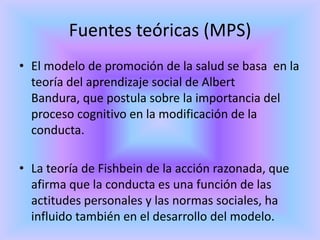 Fuentes teóricas (MPS)
• El modelo de promoción de la salud se basa en la
  teoría del aprendizaje social de Albert
  Bandura, que postula sobre la importancia del
  proceso cognitivo en la modificación de la
  conducta.

• La teoría de Fishbein de la acción razonada, que
  afirma que la conducta es una función de las
  actitudes personales y las normas sociales, ha
  influido también en el desarrollo del modelo.
 