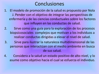 Conclusiones
1. El modelo de promoción de la salud es propuesto por Nola
     J. Pender con el objetivo de integrar las perspectivas de
   enfermería y de las ciencias conductuales sobre los factores
              que influyen en las conductas de salud.
2.     Sirve como una guía para la exploración de los procesos
    biopsicosociales complejos que motivan a los individuos a
       realizar conductas dirigidas a elevar el nivel de salud.
3.     Sirve para ilustrar la naturaleza multidimensional de las
   personas que interactúan con el medio ambiente en busca
                             de sus salud.
4.    Considera a la salud un estado positivo de alto nivel, y lo
   asume como objetivo hacia el cual se esfuerza el individuo.
 