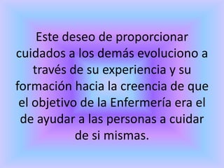 Este deseo de proporcionar
cuidados a los demás evoluciono a
    través de su experiencia y su
formación hacia la creencia de que
 el objetivo de la Enfermería era el
 de ayudar a las personas a cuidar
            de si mismas.
 