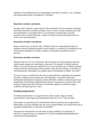 adelante, en la combinatoria de sus capacidades sensoriales y motrices. Así, se prepara
para luego poder pensar con imágenes y conceptos.



Reacciones circulares primarias

Suceden entre el primer y cuarto mes de vida extrauterina. En ese momento el humano
desarrolla reacciones circulares primarias, esto es: reitera acciones casuales que le han
provocado placer. Un ejemplo típico es la succión de su propio dedo, reacción
sustitutiva de la succión del pezón, -aunque el reflejo de succión del propio dedo ya
existe en la vida intrauterina-.

Reacciones circulares secundarias

Entre el cuarto mes y el año de vida, el infante orienta su comportamiento hacia el
ambiente externo buscando aprender ó mover objetos y ya observa los resultados de sus
acciones para reproducir tal sonido y obtener nuevamente la gratificación que le
provoca.

Reacciones circulares terciarias

Ocurren entre los 12 y los 18 meses de vida. Consisten en el mismo proceso descrito
anteriormente aunque con importantes variaciones. Por ejemplo: el infante toma un
objeto y con este toca diversas superficies. Es en este momento que el infante comienza
a tener noción de la permanencia de los objetos, antes de este momento, si el objeto no
está directamente estimulando sus sentidos, para él, literalmente, el objeto "no existe".

Tras los 18 meses el cerebro del niño está ya potencialmente capacitado para imaginar
los efectos simples de las acciones que está realizando, o ya puede realizar una
rudimentaria descripción de algunas acciones diferidas u objetos no presentes pero que
ha percibido. Está también capacitado para efectuar secuencias de acciones tales como
utilizar un objeto para abrir una puerta. Comienzan, además, los primeros juegos
simbólicos del tipo juguemos a que....

Estadio preoperatorio

El estadio preoperatorio es el segundo de los cuatro estados. Sigue al estado
sensoriomotor y tiene lugar aproximadamente entre los 2 y los 7 años de edad.

Este estadio se caracteriza por la interiorización de las reacciones de la etapa anterior
dando lugar a acciones mentales que aún no son categorizables como operaciones por su
vaguedad, inadecuación y/o falta de reversibilidad.

Son procesos característicos de esta etapa: el juego simbólico, la centración, la
intuición, el egocentrismo, la yuxtaposición y la irreversibilidad (inhabilidad para la
conservación de propiedades).
 