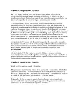 Estadio de las operaciones concretas

De 7 a 11 años. Cuando se habla aquí de operaciones se hace referencia a las
operaciones lógicas usadas para la resolución de problemas. El niño en esta fase o
estadio ya no sólo usa el símbolo, es capaz de usar los símbolos de un modo lógico y, a
través de la capacidad de conservar, llegar a generalizaciones atinadas.

Alrededor de los 6/7 años el niño adquiere la capacidad intelectual de conservar
cantidades numéricas: longitudes y volúmenes líquidos. Aquí por 'conservación' se
entiende la capacidad de comprender que la cantidad se mantiene igual aunque se varíe
su forma. Antes, en el estadio preoperativo por ejemplo, el niño ha estado convencido
de que la cantidad de un litro de agua contenido en una botella alta y larga es mayor que
la del mismo litro de agua trasegado a una botella baja y ancha (aquí existe un contacto
con la teoría de la Gestalt). En cambio, un niño que ha accedido al estadio de las
operaciones concretas está intelectualmente capacitado para comprender que la cantidad
es la misma (por ejemplo un litro de agua) en recipientes de muy diversas formas.

Alrededor de los 7/8 años el niño desarrolla la capacidad de conservar los materiales.
Por ejemplo: tomando una bola de arcilla y manipulándola para hacer varias bolillas el
niño ya es consciente de que reuniendo todas las bolillas la cantidad de arcilla será
prácticamente la bola original. A la capacidad recién mencionada se le llama
reversibilidad.

Alrededor de los 9/10 años el niño ha accedido al último paso en la noción de
conservación: la conservación de superficies. Por ejemplo, puesto frente a cuadrados de
papel se puede dar cuenta que reúnen la misma superficie aunque estén esos cuadrados
amontonados o aunque estén dispersos.

Estadio de las operaciones formales

Desde los 12 en adelante (toda la vida adulta).

El sujeto que se encuentra en el estadio de las operaciones concretas tiene dificultad en
aplicar sus capacidades a situaciones abstractas. Si un adulto (sensato) le dice "no te
burles de x porque es gordo... ¿qué dirías si te sucediera a ti?", la respuesta del sujeto en
el estadio de sólo operaciones concretas sería: "YO no soy gordo".

Es desde los 12 años en adelante cuando el cerebro humano está potencialmente
capacitado (desde la expresión de los genes), para formular pensamientos realmente
abstractos, o un pensamiento de tipo hipotético deductivo.
 