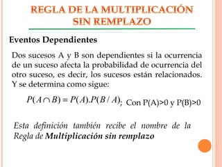 ; Con P(A)>0 y P(B)>0)/().()( ABPAPBAP =∩
Dos sucesos A y B son dependientes si la ocurrencia
de un suceso afecta la probabilidad de ocurrencia del
otro suceso, es decir, los sucesos están relacionados.
Y se determina como sigue:
Eventos Dependientes
Esta definición también recibe el nombre de la
Regla de Multiplicación sin remplazo
 