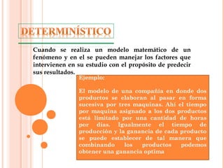 Cuando se realiza un modelo matemático de un
fenómeno y en el se pueden manejar los factores que
intervienen en su estudio con el propósito de predecir
sus resultados.
Ejemplo:
El modelo de una compañía en donde dos
productos se elaboran al pasar en forma
sucesiva por tres maquinas. Ahí el tiempo
por maquina asignado a los dos productos
está limitado por una cantidad de horas
por días. Igualmente el tiempo de
producción y la ganancia de cada producto
se puede establecer de tal manera que
combinando los productos podemos
obtener una ganancia optima
 