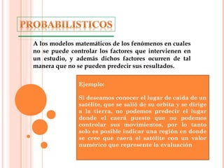 A los modelos matemáticos de los fenómenos en cuales
no se puede controlar los factores que intervienen en
un estudio, y además dichos factores ocurren de tal
manera que no se pueden predecir sus resultados.
Ejemplo:
Si deseamos conocer el lugar de caída de un
satélite, que se salió de su orbita y se dirige
a la tierra, no podemos predecir el lugar
donde el caerá puesto que no podemos
controlar sus movimientos, por lo tanto
solo es posible indicar una región en donde
se cree que caerá el satélite con un valor
numérico que represente la evaluación
 
