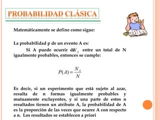 Matemáticamente se define como sigue:
La probabilidad p de un evento A es:
Si A puede ocurrir de entre un total de N
igualmente probables, entonces se cumple:
Es decir, si un experimento que está sujeto al azar,
resulta de n formas igualmente probables y
mutuamente excluyentes, y si una parte de estos n
resultados tienen un atributo A, la probabilidad de A
es la proporción de las veces que ocurre A con respecto
a n. Los resultados se establecen a priori
AN
N
N
AP A
=)(
 