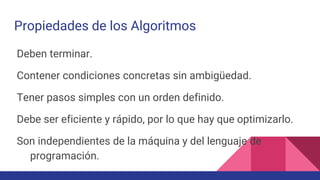 Propiedades de los Algoritmos
Deben terminar.
Contener condiciones concretas sin ambigüedad.
Tener pasos simples con un orden definido.
Debe ser eficiente y rápido, por lo que hay que optimizarlo.
Son independientes de la máquina y del lenguaje de
programación.
 