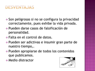  Son peligrosas si no se configura la privacidad
correctamente, pues exhibe la vida privada.
 Pueden darse casos de falsificación de
personalidad.
 Falta en el control de datos.
 Pueden ser adictivas e insumir gran parte de
nuestro tiempo,.
 Pueden apropiarse de todos los contenidos
que publicamos.
 Medio distractor
 