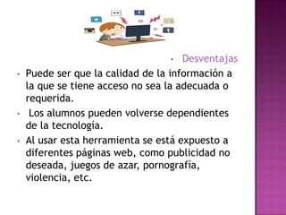 • Desventajas
• Puede ser que la calidad de la información a
la que se tiene acceso no sea la adecuada o
requerida.
• Los alumnos pueden volverse dependientes
de la tecnología.
• Al usar esta herramienta se está expuesto a
diferentes páginas web, como publicidad no
deseada, juegos de azar, pornografía,
violencia, etc.
 