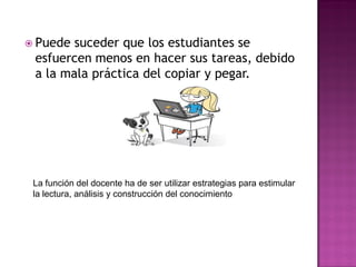  Puede suceder que los estudiantes se
esfuercen menos en hacer sus tareas, debido
a la mala práctica del copiar y pegar.
La función del docente ha de ser utilizar estrategias para estimular
la lectura, análisis y construcción del conocimiento
 