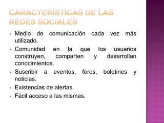 • Medio de comunicación cada vez más
utilizado.
• Comunidad en la que los usuarios
construyen, comparten y desarrollan
conocimientos.
• Suscribir a eventos, foros, boletines y
noticias.
• Existencias de alertas.
• Fácil acceso a las mismas.
 