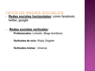 • Redes sociales horizontales: como facebook,
twitter, google
• Redes sociales verticales:
o Profesionales: Linkedin, Blogs temáticos
o Verticales de ocio: Wiply, Dogster
o Verticales mixtas: Unience
 