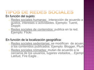En función del sujeto:
o Redes sociales humanas: interacción de acuerdo a
gustos, intereses o actividades. Ejemplo: Tuenti,
Dopplr.
o Redes sociales de contenidos: publica en la red.
Ejemplo: Flickr.
En función de la localización geográfica:
o Redes sociales sedentarias: se modifican de acuerdo
a los contenidos publicados. Ejemplo: Blogger, Plurk.
o Redes sociales nómadas: mutan de acuerdo a la
cercanía de los usuarios, lugares visitados,…Ejemplo:
Latitud, Fire Eagle .
 