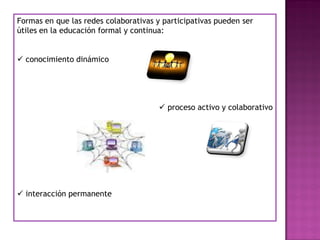 Formas en que las redes colaborativas y participativas pueden ser
útiles en la educación formal y continua:
 conocimiento dinámico
 proceso activo y colaborativo
 interacción permanente
 