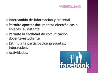  Intercambio de información y material
 Permite aportar documentos electrónicas o
enlaces al instante
 Permite la facilidad de comunicación
docente-estudiante
 Estimula la participación preguntas,
interacción.
 Actividades.
 