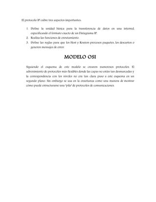 El protocolo IP cubre tres aspectos importantes:
1. Define la unidad básica para la transferencia de datos en una interred,
especificando el formato exacto de un Datagrama IP.
2. Realiza las funciones de enrutamiento.
3. Define las reglas para que los Host y Routers procesen paquetes, los descarten o
generen mensajes de error.
MODELO OSI
Siguiendo el esquema de este modelo se crearon numerosos protocolos. El
advenimiento de protocolos más flexibles donde las capas no están tan desmarcadas y
la correspondencia con los niveles no era tan clara puso a este esquema en un
segundo plano. Sin embargo se usa en la enseñanza como una manera de mostrar
cómo puede estructurarse una "pila" de protocolos de comunicaciones.
 