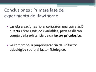 Conclusiones : Primera fase del
experimento de Hawthorne

 • Las observaciones no encontraron una correlación
   directa entre estas dos variables, pero se dieron
   cuenta de la existencia de un factor psicológico.

 • Se comprobó la preponderancia de un factor
   psicológico sobre el factor fisiológico.
 