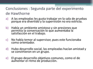 Conclusiones : Segunda parte del experimento
de Hawthorne
a) A las empleadas les gusta trabajar en la sala de pruebas
   porque era divertido y la supervisión no era estricta.
b) Había un ambiente amistoso y sin presiones que
   permitía la conversación lo que aumentaba la
   satisfacción en el trabajo.
c) No había temor al supervisor, pues este funcionaba
   como orientador.
d) Hubo desarrollo social, las empleadas hacían amistad y
   se convirtieron en un grupo.
e) El grupo desarrollo objetivos comunes, como el de
   aumentar el ritmo de producción.
 