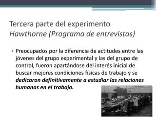 Tercera parte del experimento
Hawthorne (Programa de entrevistas)
• Preocupados por la diferencia de actitudes entre las
  jóvenes del grupo experimental y las del grupo de
  control, fueron apartándose del interés inicial de
  buscar mejores condiciones físicas de trabajo y se
  dedicaron definitivamente a estudiar las relaciones
  humanas en el trabajo.
 