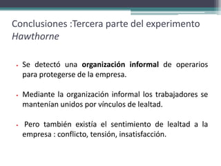 Conclusiones :Tercera parte del experimento
Hawthorne

 •   Se detectó una organización informal de operarios
     para protegerse de la empresa.

 •   Mediante la organización informal los trabajadores se
     mantenían unidos por vínculos de lealtad.

 •   Pero también existía el sentimiento de lealtad a la
     empresa : conflicto, tensión, insatisfacción.
 