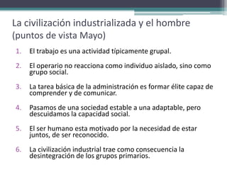 La civilización industrializada y el hombre
(puntos de vista Mayo)
1.   El trabajo es una actividad típicamente grupal.
2.   El operario no reacciona como individuo aislado, sino como
     grupo social.
3.   La tarea básica de la administración es formar élite capaz de
     comprender y de comunicar.
4.   Pasamos de una sociedad estable a una adaptable, pero
     descuidamos la capacidad social.
5.   El ser humano esta motivado por la necesidad de estar
     juntos, de ser reconocido.
6.   La civilización industrial trae como consecuencia la
     desintegración de los grupos primarios.
 