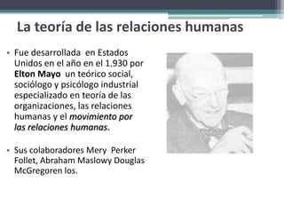 La teoría de las relaciones humanas
• Fue desarrollada en Estados
  Unidos en el año en el 1.930 por
  Elton Mayo un teórico social,
  sociólogo y psicólogo industrial
  especializado en teoría de las
  organizaciones, las relaciones
  humanas y el movimiento por
  las relaciones humanas.

• Sus colaboradores Mery Perker
  Follet, Abraham Maslowy Douglas
  McGregoren los.
 