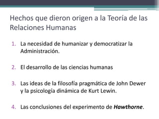 Hechos que dieron origen a la Teoría de las
Relaciones Humanas
1. La necesidad de humanizar y democratizar la
   Administración.

2. El desarrollo de las ciencias humanas

3. Las ideas de la filosofía pragmática de John Dewer
   y la psicología dinámica de Kurt Lewin.

4. Las conclusiones del experimento de Hawthorne.
 