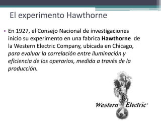 El experimento Hawthorne
• En 1927, el Consejo Nacional de investigaciones
  inicio su experimento en una fabrica Hawthorne de
  la Western Electric Company, ubicada en Chicago,
  para evaluar la correlación entre iluminación y
  eficiencia de los operarios, medida a través de la
  producción.
 