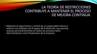 LA TEORÍA DE RESTRICCIONES
CONTRIBUYE A MANTENER EL PROCESO
DE MEJORA CONTINUA.
• Mediante el seguimiento y control de un responsable interno o
externo a la empresa con el apoyo de la Dirección, que permita
avanzar permanentemente en todos los procesos tanto
Administrativos como Productivos de la empresa.
 