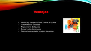 Ventajas
 Identifica y trabaja sobre los cuellos de botella
 Incrementa las utilidades
 Mejoramiento de liquidez
 Conservación de recursos
 Reduce los inventarios y gastos operativos
 