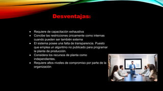 Desventajas:
 Requiere de capacitación exhaustiva
 Concibe las restricciones únicamente como internas
cuando pueden ser también externa
 El sistema posee una falta de transparencia. Puesto
que emplea un algoritmo no publicado para programar
la planta de producción.
 Considera los recursos de planta como
independientes.
 Requiere altos niveles de compromiso por parte de la
organización
 
