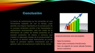 Conclusión
La teoría de restricciones se ha convertido en una
herramienta bastante útil con el tiempo, pues
permite una mejora importante en la consecución de
un proceso productivo acorde a las necesidades y
aspiraciones empresariales, esto por medio de la
eliminación de cuellos de botella presentes en el
proceso productivo de bienes o servicios que
impiden el adecuado manejo de la productividad de
la misma, al eliminar estas restricciones se puede
lograr el principal objetivo empresarial que es
generar valor a la empresa por medio de las ventas.
 