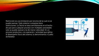 Restricción es una limitación por encima de la cual no se
puede avanzar. Todo sistema o empresa tiene
restricciones. La Teoría se basa sencillamente en el hecho
de que para cualquier proceso con múltiples actividades
solo se puede avanzar a la de menor velocidad. En un
proceso productivo, a la operación / actividad que define
el desempeño físico del sistema, lo denominamos «Cuello
de Botella»
 