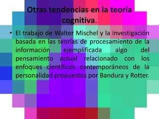 Otras tendencias en la teoría
               cognitiva.
• El trabajo de Walter Mischel y la investigación
  basada en las teorías de procesamiento de la
  información     ejemplificada      algo     del
  pensamiento actual relacionado con los
  enfoques científicos contemporáneos de la
  personalidad propuestos por Bandura y Rotter.
 