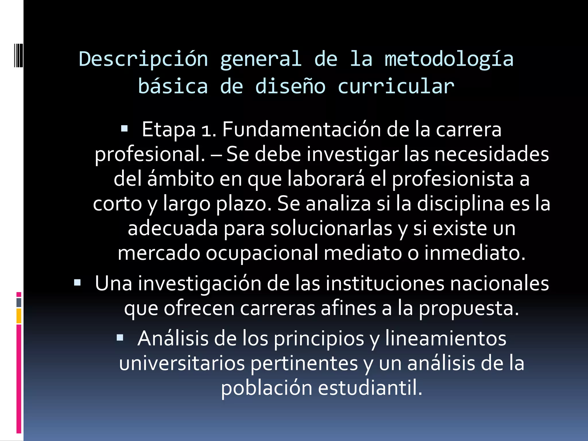 Descripción general de la metodología
básica de diseño curricular
 Etapa 1. Fundamentación de la carrera
profesional. – Se debe investigar las necesidades
del ámbito en que laborará el profesionista a
corto y largo plazo. Se analiza si la disciplina es la
adecuada para solucionarlas y si existe un
mercado ocupacional mediato o inmediato.
 Una investigación de las instituciones nacionales
que ofrecen carreras afines a la propuesta.
 Análisis de los principios y lineamientos
universitarios pertinentes y un análisis de la
población estudiantil.
 