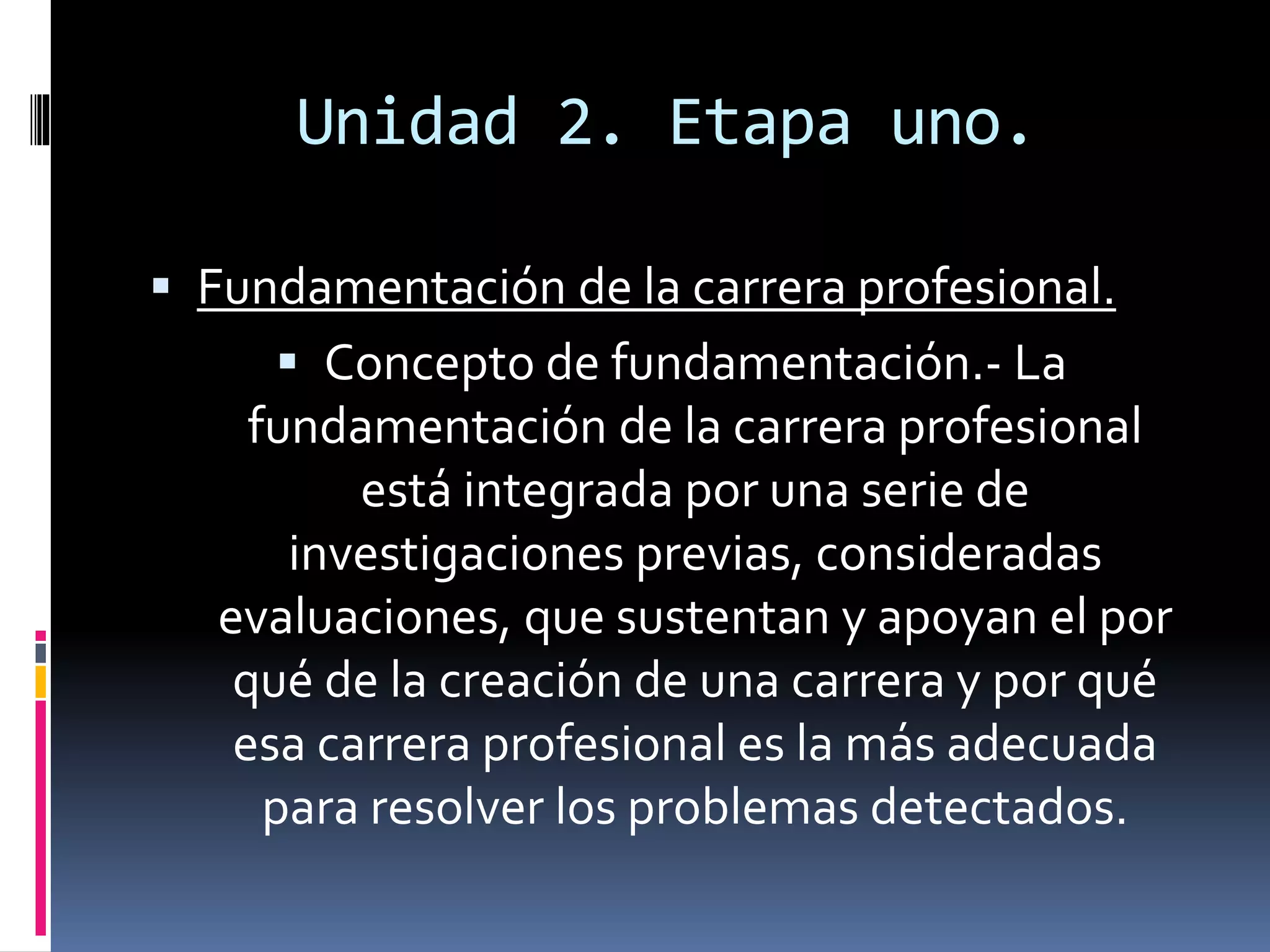 Unidad 2. Etapa uno.
 Fundamentación de la carrera profesional.
 Concepto de fundamentación.- La
fundamentación de la carrera profesional
está integrada por una serie de
investigaciones previas, consideradas
evaluaciones, que sustentan y apoyan el por
qué de la creación de una carrera y por qué
esa carrera profesional es la más adecuada
para resolver los problemas detectados.
 