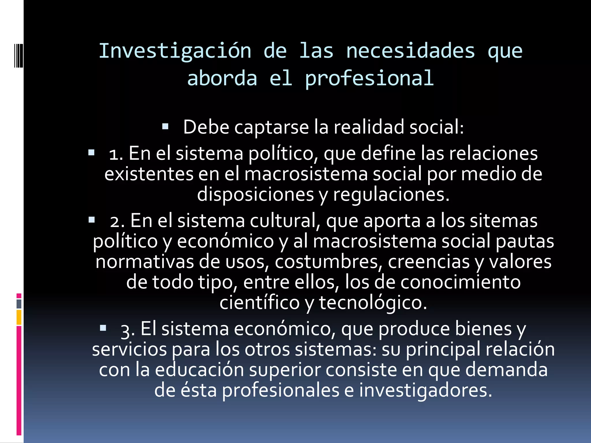 Investigación de las necesidades que
aborda el profesional
 Debe captarse la realidad social:
 1. En el sistema político, que define las relaciones
existentes en el macrosistema social por medio de
disposiciones y regulaciones.
 2. En el sistema cultural, que aporta a los sitemas
político y económico y al macrosistema social pautas
normativas de usos, costumbres, creencias y valores
de todo tipo, entre ellos, los de conocimiento
científico y tecnológico.
 3. El sistema económico, que produce bienes y
servicios para los otros sistemas: su principal relación
con la educación superior consiste en que demanda
de ésta profesionales e investigadores.
 
