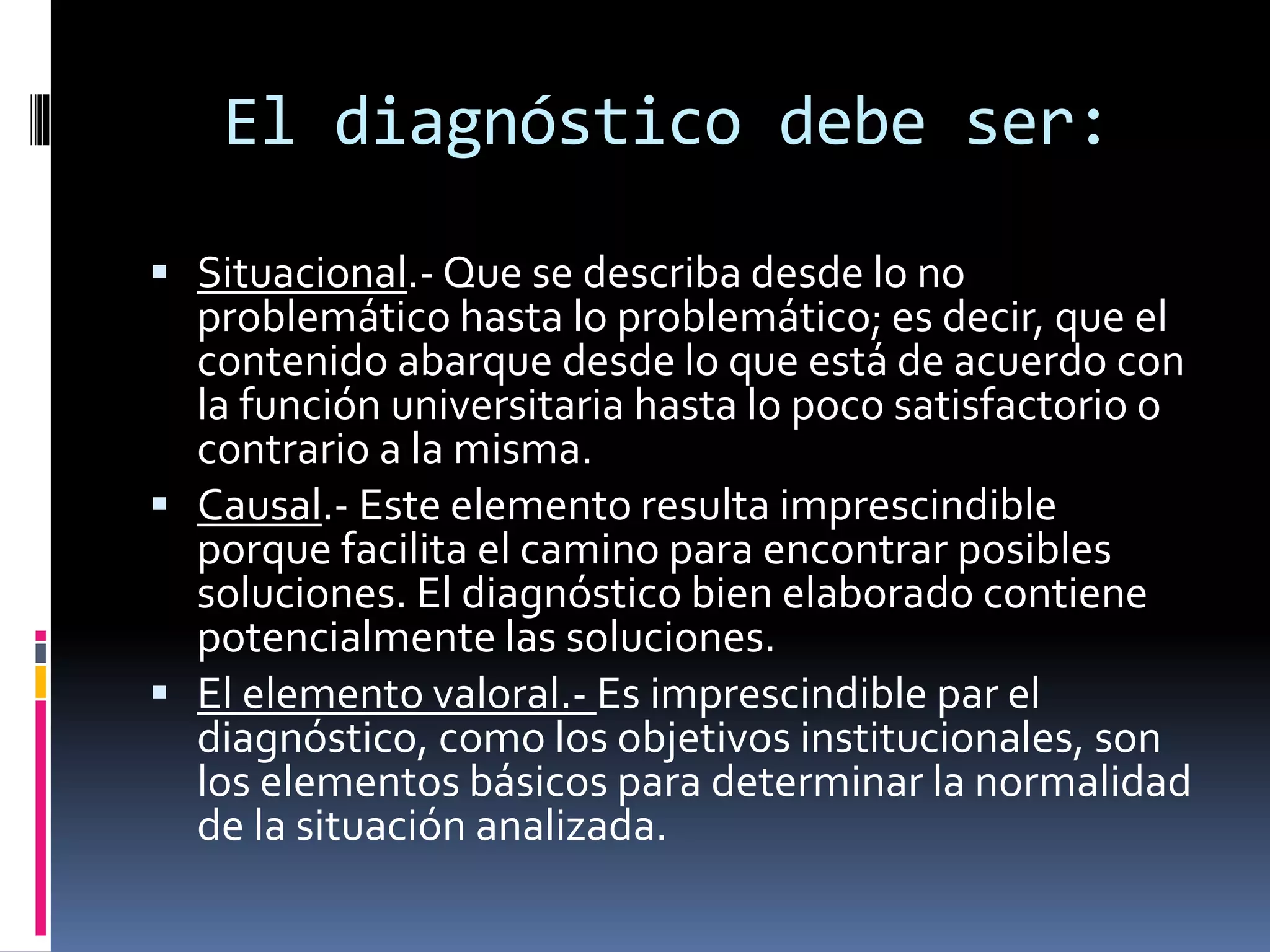 El diagnóstico debe ser:
 Situacional.- Que se describa desde lo no
problemático hasta lo problemático; es decir, que el
contenido abarque desde lo que está de acuerdo con
la función universitaria hasta lo poco satisfactorio o
contrario a la misma.
 Causal.- Este elemento resulta imprescindible
porque facilita el camino para encontrar posibles
soluciones. El diagnóstico bien elaborado contiene
potencialmente las soluciones.
 El elemento valoral.- Es imprescindible par el
diagnóstico, como los objetivos institucionales, son
los elementos básicos para determinar la normalidad
de la situación analizada.
 