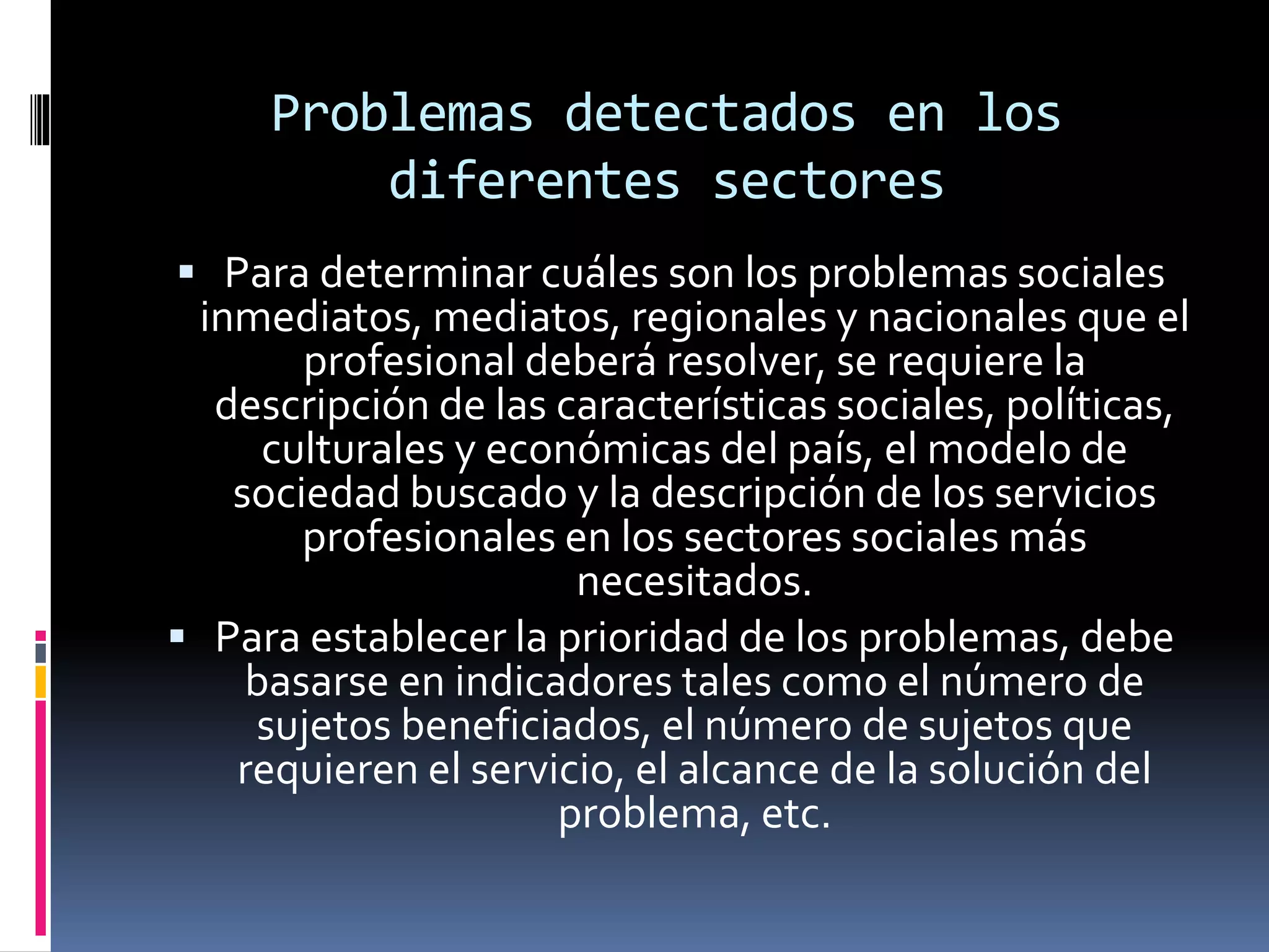 Problemas detectados en los
diferentes sectores
 Para determinar cuáles son los problemas sociales
inmediatos, mediatos, regionales y nacionales que el
profesional deberá resolver, se requiere la
descripción de las características sociales, políticas,
culturales y económicas del país, el modelo de
sociedad buscado y la descripción de los servicios
profesionales en los sectores sociales más
necesitados.
 Para establecer la prioridad de los problemas, debe
basarse en indicadores tales como el número de
sujetos beneficiados, el número de sujetos que
requieren el servicio, el alcance de la solución del
problema, etc.
 