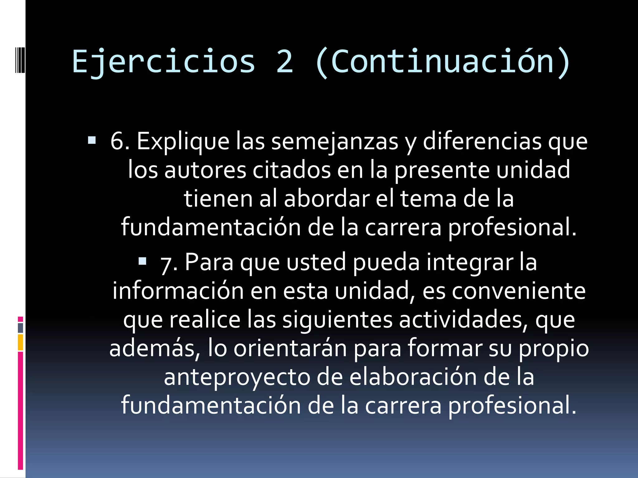 Ejercicios 2 (Continuación)
 6. Explique las semejanzas y diferencias que
los autores citados en la presente unidad
tienen al abordar el tema de la
fundamentación de la carrera profesional.
 7. Para que usted pueda integrar la
información en esta unidad, es conveniente
que realice las siguientes actividades, que
además, lo orientarán para formar su propio
anteproyecto de elaboración de la
fundamentación de la carrera profesional.
 