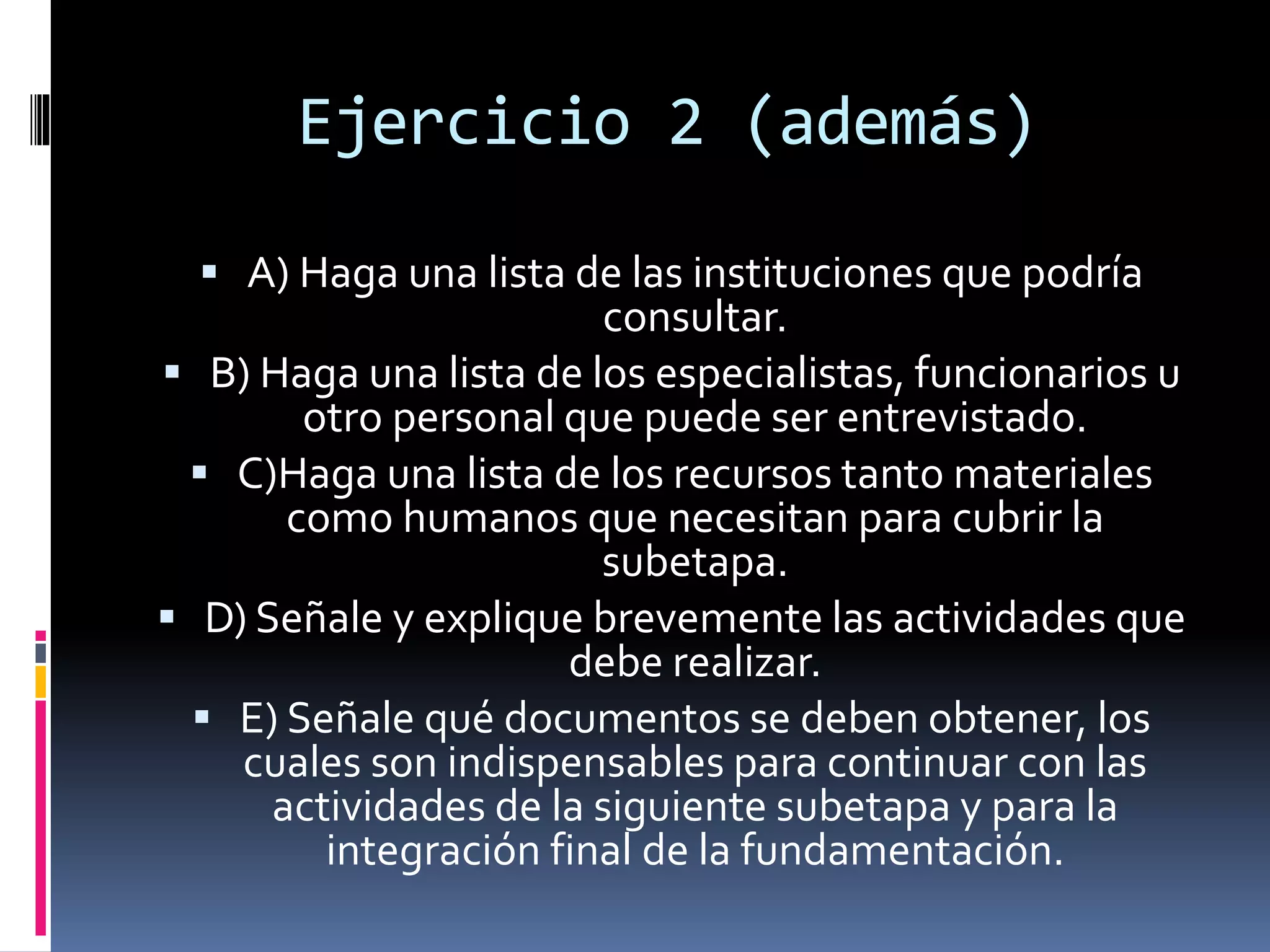 Ejercicio 2 (además)
 A) Haga una lista de las instituciones que podría
consultar.
 B) Haga una lista de los especialistas, funcionarios u
otro personal que puede ser entrevistado.
 C)Haga una lista de los recursos tanto materiales
como humanos que necesitan para cubrir la
subetapa.
 D) Señale y explique brevemente las actividades que
debe realizar.
 E) Señale qué documentos se deben obtener, los
cuales son indispensables para continuar con las
actividades de la siguiente subetapa y para la
integración final de la fundamentación.
 